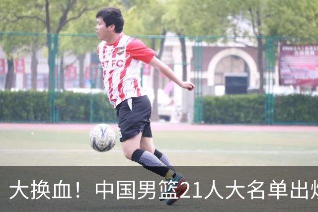 大换血！中国男篮21人大名单出炉，五王牌落选，郭士强最新发声